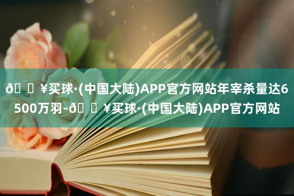 🔥买球·(中国大陆)APP官方网站年宰杀量达6500万羽-🔥买球·(中国大陆)APP官方网站