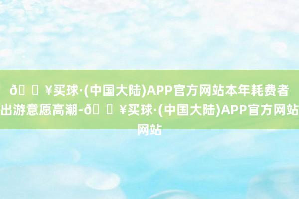 🔥买球·(中国大陆)APP官方网站本年耗费者出游意愿高潮-🔥买球·(中国大陆)APP官方网站