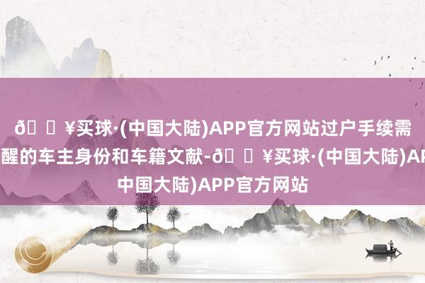 🔥买球·(中国大陆)APP官方网站过户手续需要您提供清醒的车主身份和车籍文献-🔥买球·(中国大陆)APP官方网站