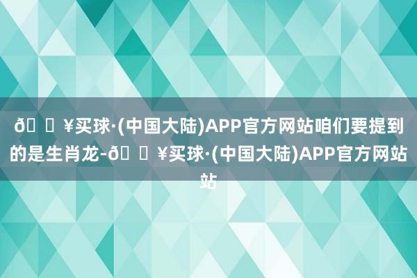 🔥买球·(中国大陆)APP官方网站咱们要提到的是生肖龙-🔥买球·(中国大陆)APP官方网站