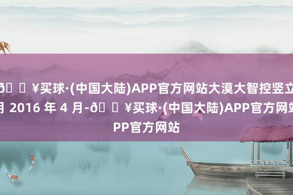 🔥买球·(中国大陆)APP官方网站大漠大智控竖立月 2016 年 4 月-🔥买球·(中国大陆)APP官方网站