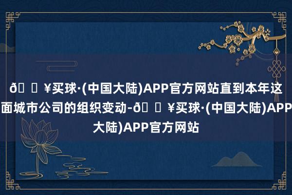 🔥买球·(中国大陆)APP官方网站直到本年这次区域里面城市公司的组织变动-🔥买球·(中国大陆)APP官方网站