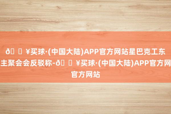 🔥买球·(中国大陆)APP官方网站星巴克工东谈主聚会会反驳称-🔥买球·(中国大陆)APP官方网站