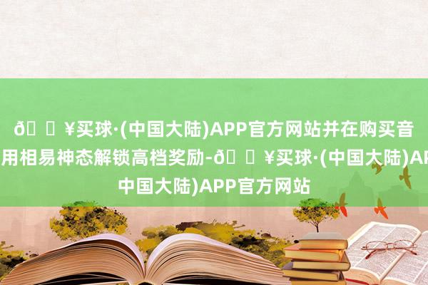 🔥买球·(中国大陆)APP官方网站并在购买音乐通行证后用相易神态解锁高档奖励-🔥买球·(中国大陆)APP官方网站