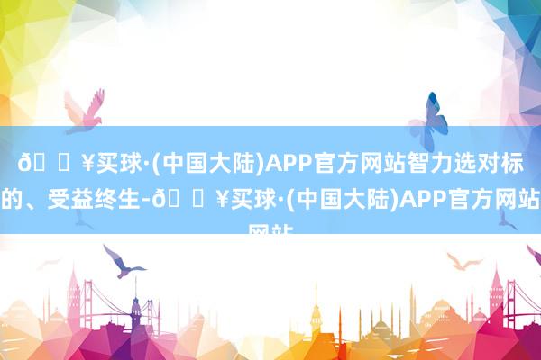 🔥买球·(中国大陆)APP官方网站智力选对标的、受益终生-🔥买球·(中国大陆)APP官方网站