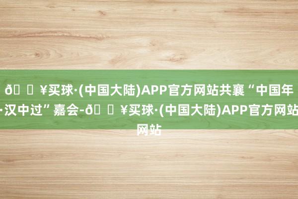 🔥买球·(中国大陆)APP官方网站共襄“中国年·汉中过”嘉会-🔥买球·(中国大陆)APP官方网站