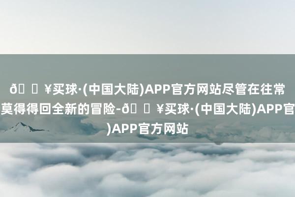 🔥买球·(中国大陆)APP官方网站尽管在往常十年中莫得得回全新的冒险-🔥买球·(中国大陆)APP官方网站