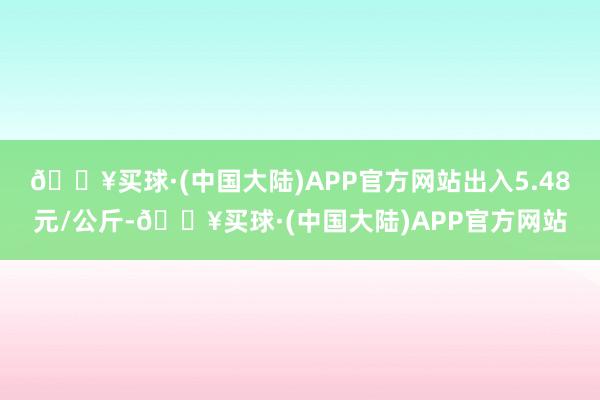 🔥买球·(中国大陆)APP官方网站出入5.48元/公斤-🔥买球·(中国大陆)APP官方网站