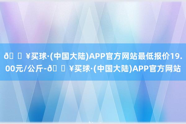 🔥买球·(中国大陆)APP官方网站最低报价19.00元/公斤-🔥买球·(中国大陆)APP官方网站