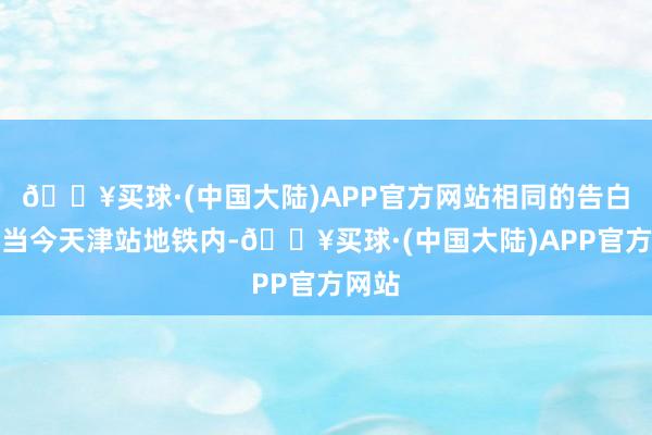 🔥买球·(中国大陆)APP官方网站相同的告白也出当今天津站地铁内-🔥买球·(中国大陆)APP官方网站