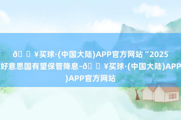 🔥买球·(中国大陆)APP官方网站　　“2025年上半年好意思国有望保管降息-🔥买球·(中国大陆)APP官方网站