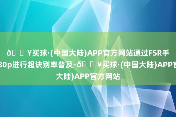 🔥买球·(中国大陆)APP官方网站通过FSR手艺从1080p进行超诀别率普及-🔥买球·(中国大陆)APP官方网站