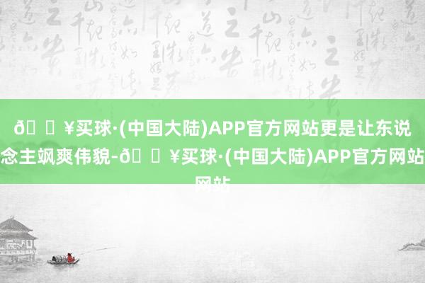 🔥买球·(中国大陆)APP官方网站更是让东说念主飒爽伟貌-🔥买球·(中国大陆)APP官方网站