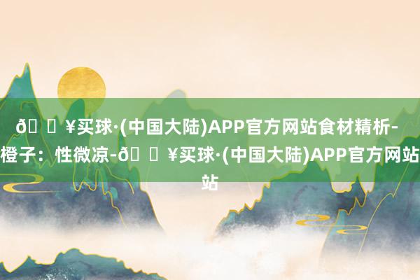 🔥买球·(中国大陆)APP官方网站食材精析- 橙子：性微凉-🔥买球·(中国大陆)APP官方网站