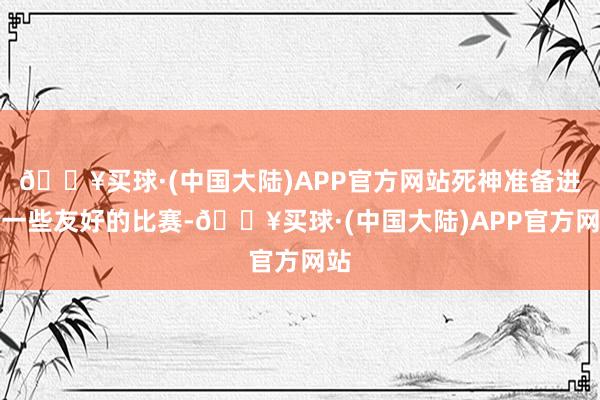 🔥买球·(中国大陆)APP官方网站死神准备进行一些友好的比赛-🔥买球·(中国大陆)APP官方网站