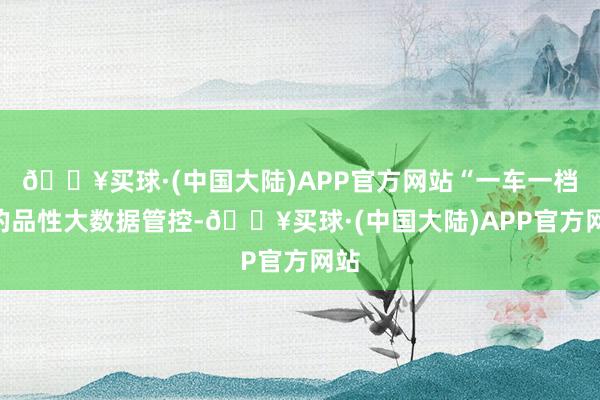 🔥买球·(中国大陆)APP官方网站“一车一档”的品性大数据管控-🔥买球·(中国大陆)APP官方网站