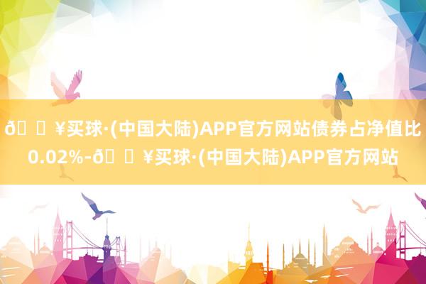 🔥买球·(中国大陆)APP官方网站债券占净值比0.02%-🔥买球·(中国大陆)APP官方网站