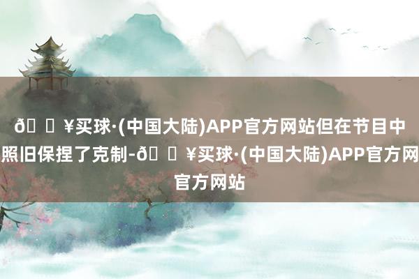 🔥买球·(中国大陆)APP官方网站但在节目中她照旧保捏了克制-🔥买球·(中国大陆)APP官方网站