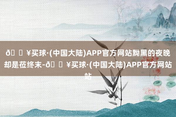 🔥买球·(中国大陆)APP官方网站黝黑的夜晚却是莅终末-🔥买球·(中国大陆)APP官方网站