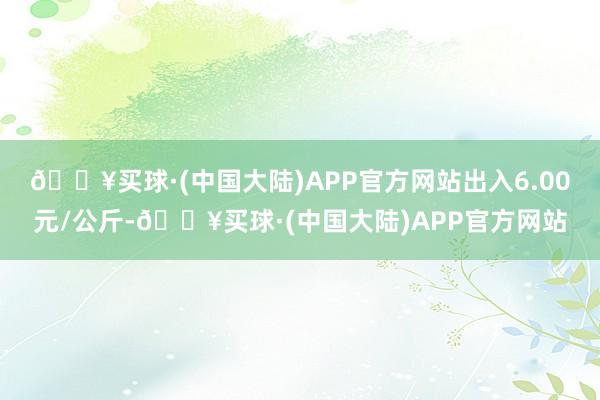 🔥买球·(中国大陆)APP官方网站出入6.00元/公斤-🔥买球·(中国大陆)APP官方网站