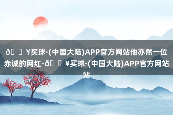 🔥买球·(中国大陆)APP官方网站他亦然一位赤诚的网红-🔥买球·(中国大陆)APP官方网站