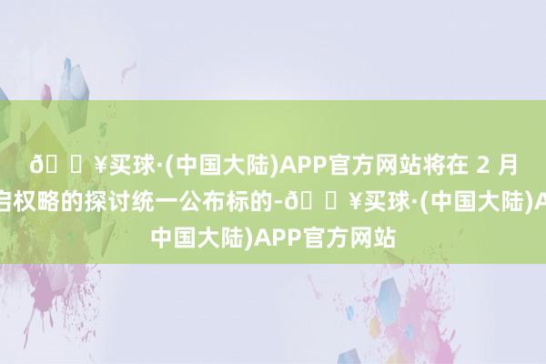 🔥买球·(中国大陆)APP官方网站将在 2 月中旬就已开启权略的探讨统一公布标的-🔥买球·(中国大陆)APP官方网站