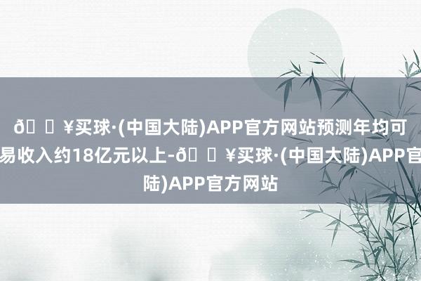 🔥买球·(中国大陆)APP官方网站预测年均可兑现贸易收入约18亿元以上-🔥买球·(中国大陆)APP官方网站