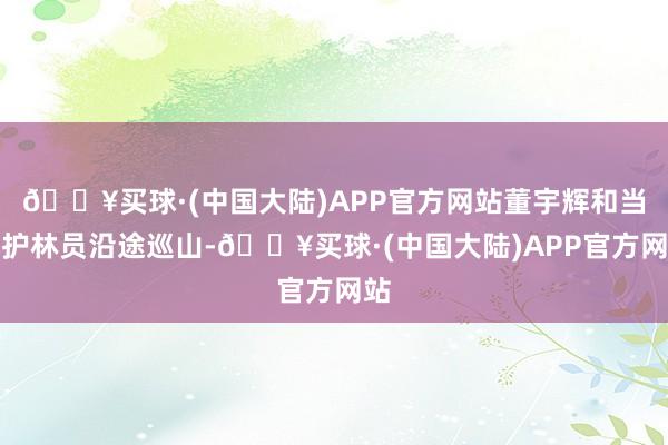 🔥买球·(中国大陆)APP官方网站董宇辉和当地护林员沿途巡山-🔥买球·(中国大陆)APP官方网站