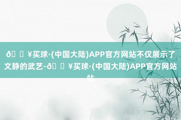 🔥买球·(中国大陆)APP官方网站不仅展示了文静的武艺-🔥买球·(中国大陆)APP官方网站