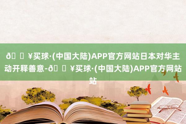 🔥买球·(中国大陆)APP官方网站日本对华主动开释善意-🔥买球·(中国大陆)APP官方网站