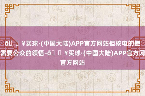 🔥买球·(中国大陆)APP官方网站但核电的使用需要公众的领悟-🔥买球·(中国大陆)APP官方网站