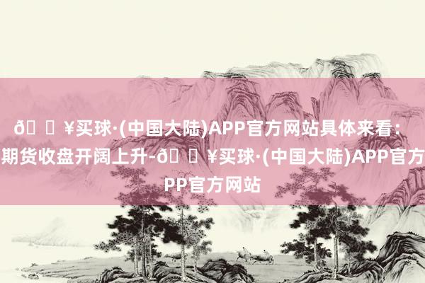 🔥买球·(中国大陆)APP官方网站具体来看：　　国债期货收盘开阔上升-🔥买球·(中国大陆)APP官方网站