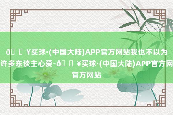 🔥买球·(中国大陆)APP官方网站我也不以为有许多东谈主心爱-🔥买球·(中国大陆)APP官方网站