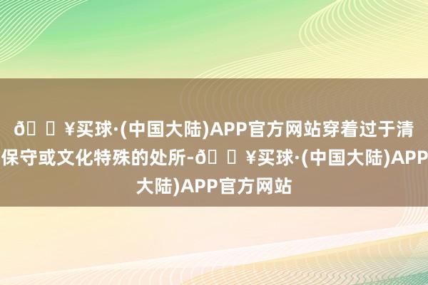 🔥买球·(中国大陆)APP官方网站穿着过于清爽在一些保守或文化特殊的处所-🔥买球·(中国大陆)APP官方网站