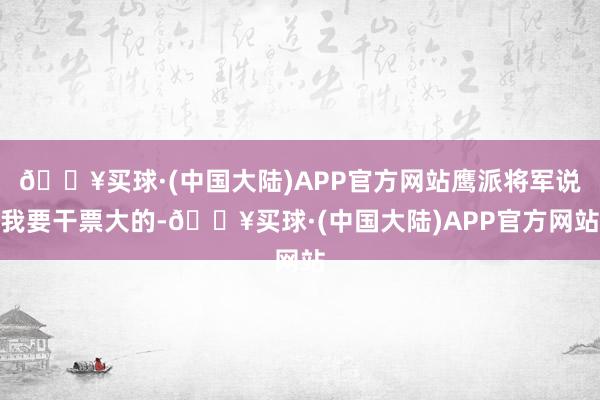 🔥买球·(中国大陆)APP官方网站鹰派将军说我要干票大的-🔥买球·(中国大陆)APP官方网站