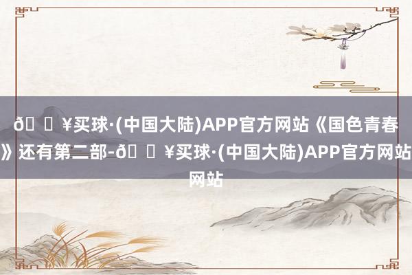 🔥买球·(中国大陆)APP官方网站《国色青春》还有第二部-🔥买球·(中国大陆)APP官方网站