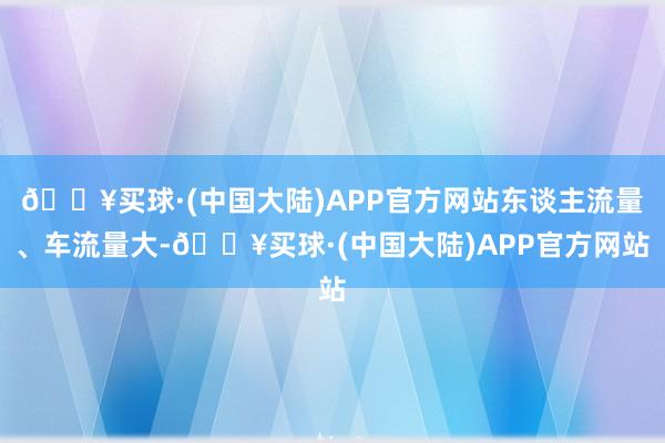 🔥买球·(中国大陆)APP官方网站东谈主流量、车流量大-🔥买球·(中国大陆)APP官方网站