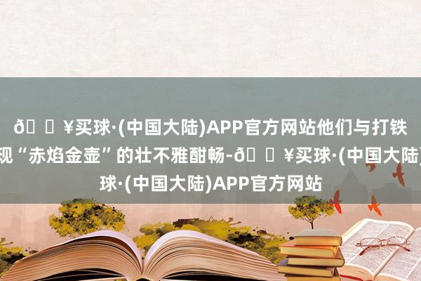 🔥买球·(中国大陆)APP官方网站他们与打铁花团队联袂呈现“赤焰金壶”的壮不雅酣畅-🔥买球·(中国大陆)APP官方网站