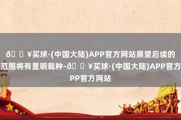 🔥买球·(中国大陆)APP官方网站展望后续的收入范围将有显明栽种-🔥买球·(中国大陆)APP官方网站