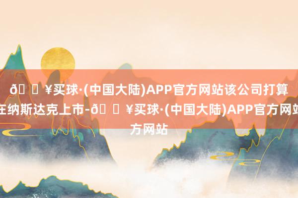 🔥买球·(中国大陆)APP官方网站该公司打算在纳斯达克上市-🔥买球·(中国大陆)APP官方网站