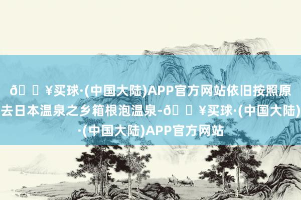 🔥买球·(中国大陆)APP官方网站依旧按照原先的旅行筹划去日本温泉之乡箱根泡温泉-🔥买球·(中国大陆)APP官方网站