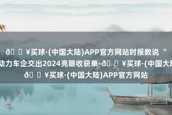 🔥买球·(中国大陆)APP官方网站时报数说 “涨”字当头！新动力车企交出2024亮眼收获单-🔥买球·(中国大陆)APP官方网站