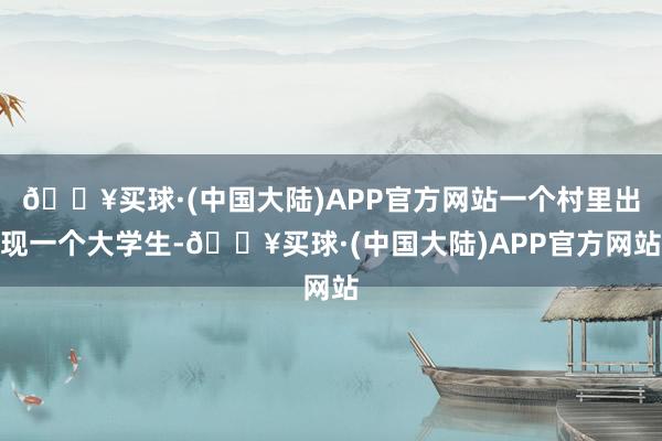 🔥买球·(中国大陆)APP官方网站一个村里出现一个大学生-🔥买球·(中国大陆)APP官方网站