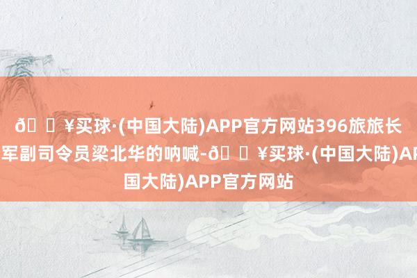 🔥买球·(中国大陆)APP官方网站396旅旅长接到战区陆军副司令员梁北华的呐喊-🔥买球·(中国大陆)APP官方网站