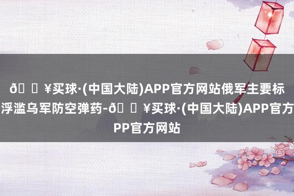 🔥买球·(中国大陆)APP官方网站俄军主要标的是浮滥乌军防空弹药-🔥买球·(中国大陆)APP官方网站