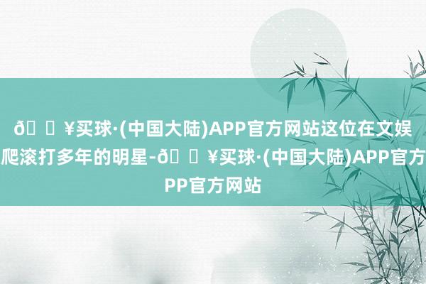 🔥买球·(中国大陆)APP官方网站这位在文娱圈摸爬滚打多年的明星-🔥买球·(中国大陆)APP官方网站