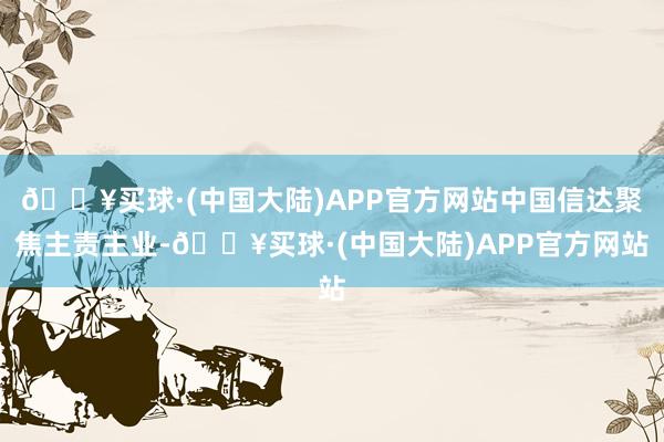 🔥买球·(中国大陆)APP官方网站中国信达聚焦主责主业-🔥买球·(中国大陆)APP官方网站