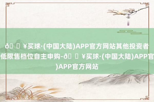 🔥买球·(中国大陆)APP官方网站其他投资者按照最低限售档位自主申购-🔥买球·(中国大陆)APP官方网站