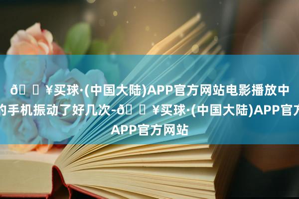 🔥买球·(中国大陆)APP官方网站电影播放中间我的手机振动了好几次-🔥买球·(中国大陆)APP官方网站