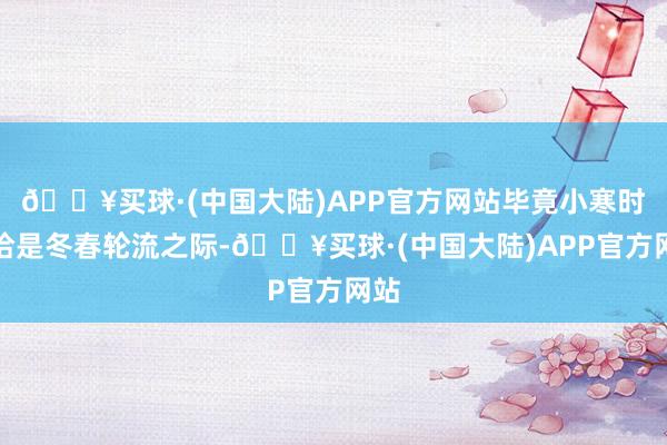 🔥买球·(中国大陆)APP官方网站毕竟小寒时节恰是冬春轮流之际-🔥买球·(中国大陆)APP官方网站